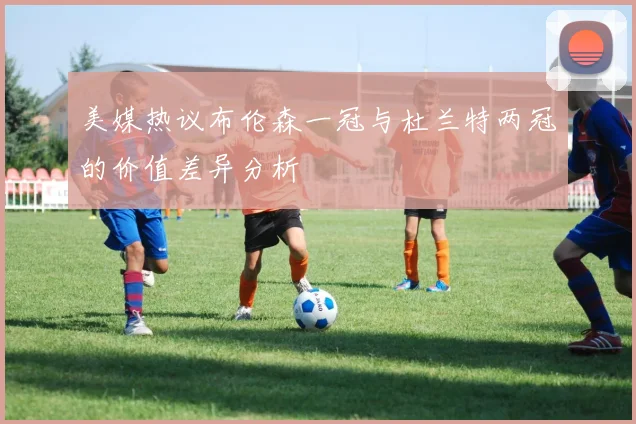 美媒热议布伦森一冠与杜兰特两冠的价值差异分析