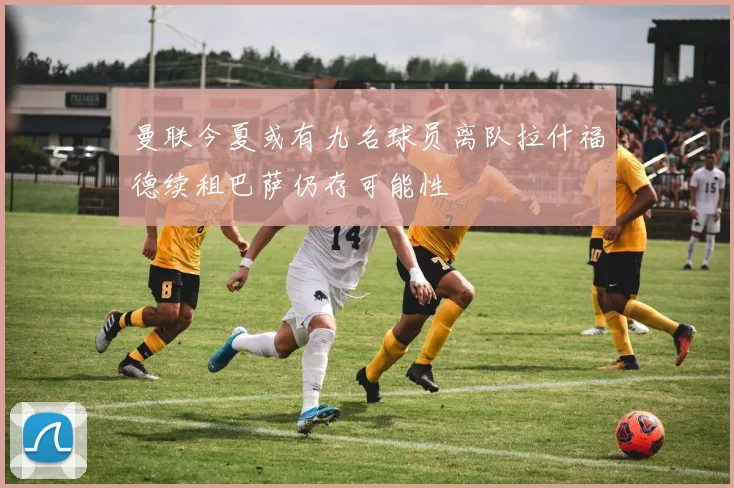 曼联今夏或有九名球员离队拉什福德续租巴萨仍存可能性