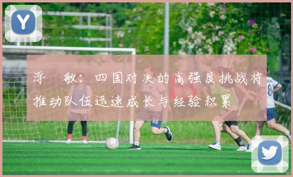 浮嶋敏：四国对决的高强度挑战将推动队伍迅速成长与经验积累