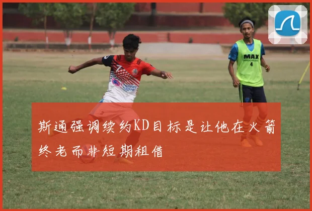 斯通强调续约KD目标是让他在火箭终老而非短期租借