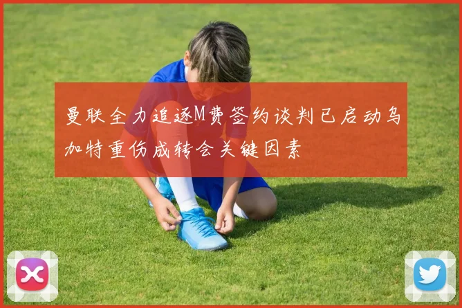曼联全力追逐M费签约谈判已启动乌加特重伤成转会关键因素