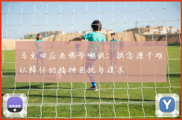 马竞回应老佛爷嘲讽：执念源于难以释怀的精神困扰与追求