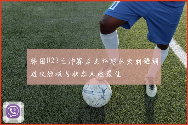 韩国U23主帅赛后点评球队失利强调进攻短板与状态未达最佳