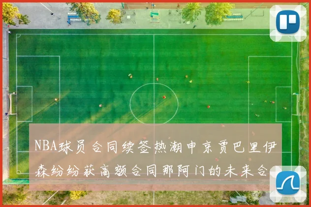 NBA球员合同续签热潮申京贾巴里伊森纷纷获高额合同那阿门的未来合同将如何定价