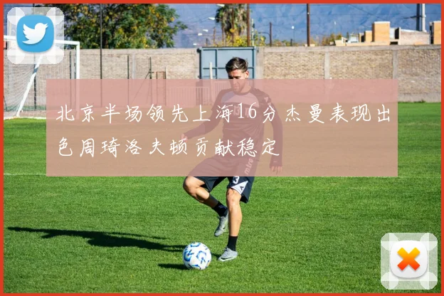 北京半场领先上海16分杰曼表现出色周琦洛夫顿贡献稳定
