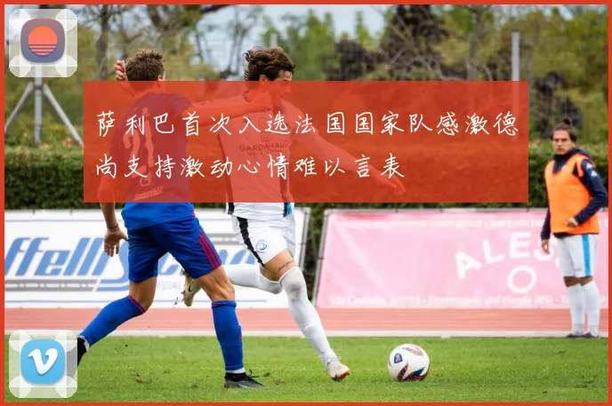 萨利巴首次入选法国国家队感激德尚支持激动心情难以言表