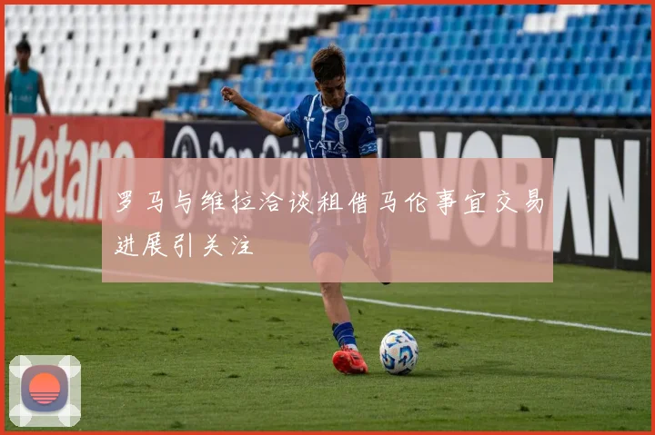 罗马与维拉洽谈租借马伦事宜交易进展引关注