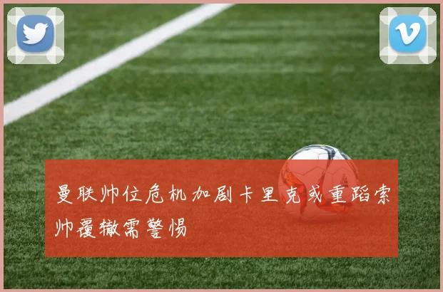 曼联帅位危机加剧卡里克或重蹈索帅覆辙需警惕