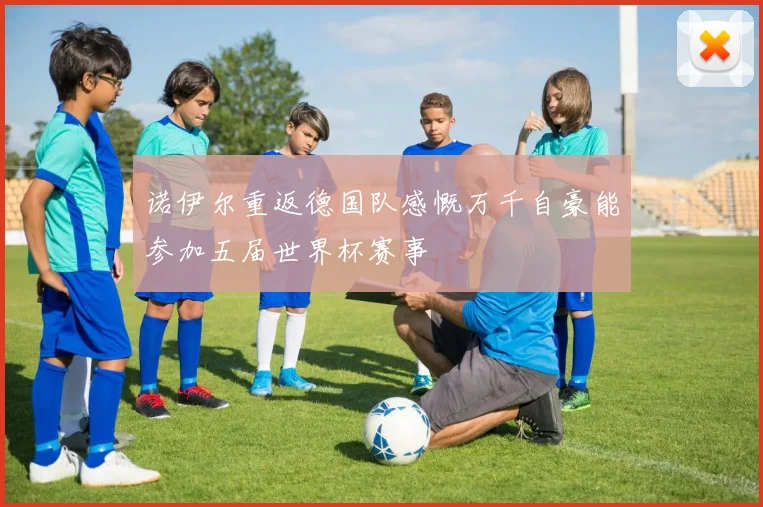 诺伊尔重返德国队感慨万千自豪能参加五届世界杯赛事
