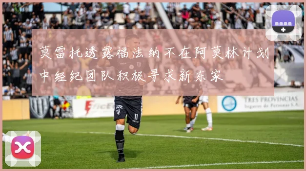 莫雷托透露福法纳不在阿莫林计划中经纪团队积极寻求新东家