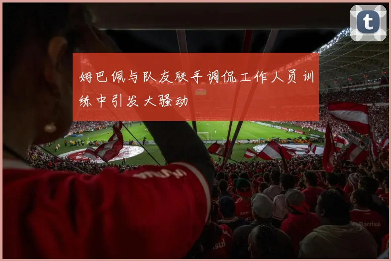 姆巴佩与队友联手调侃工作人员训练中引发大骚动