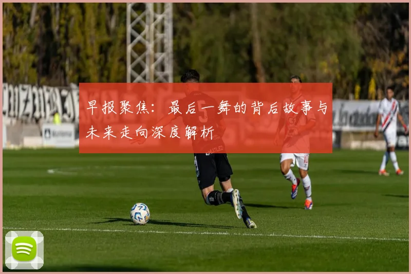 早报聚焦：最后一舞的背后故事与未来走向深度解析