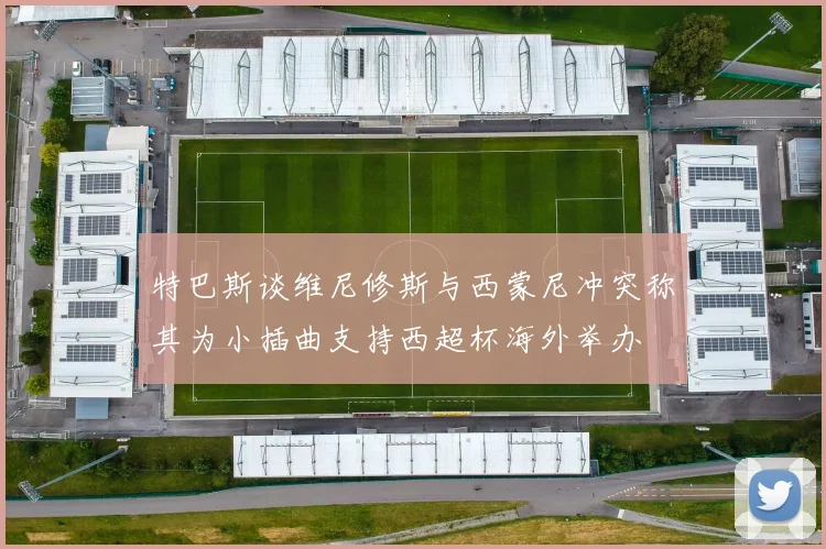 特巴斯谈维尼修斯与西蒙尼冲突称其为小插曲支持西超杯海外举办